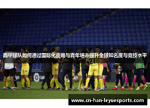西甲球队如何通过国际化战略与青年培养提升全球知名度与竞技水平