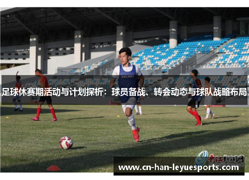 足球休赛期活动与计划探析：球员备战、转会动态与球队战略布局