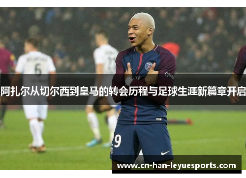 阿扎尔从切尔西到皇马的转会历程与足球生涯新篇章开启 阿扎尔从切尔西到皇马的转会历程与足球生涯新篇章开启