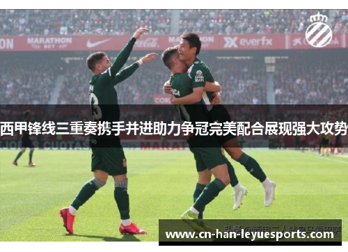 西甲锋线三重奏携手并进助力争冠完美配合展现强大攻势