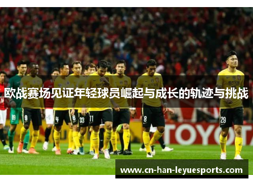 欧战赛场见证年轻球员崛起与成长的轨迹与挑战
