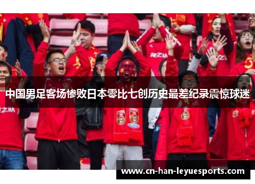 中国男足客场惨败日本零比七创历史最差纪录震惊球迷 中国男足客场惨败日本零比七创历史最差纪录震惊球迷