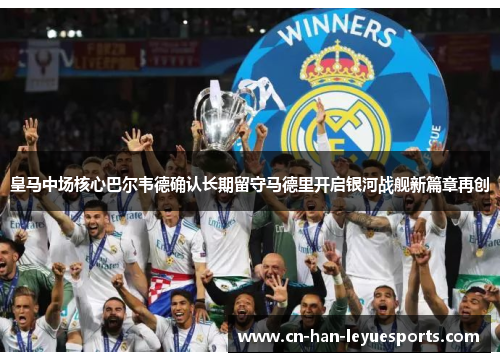 皇马中场核心巴尔韦德确认长期留守马德里开启银河战舰新篇章再创