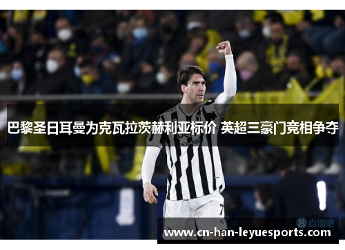 巴黎圣日耳曼为克瓦拉茨赫利亚标价 英超三豪门竞相争夺 巴黎圣日耳曼为克瓦拉茨赫利亚标价 英超三豪门竞相争夺