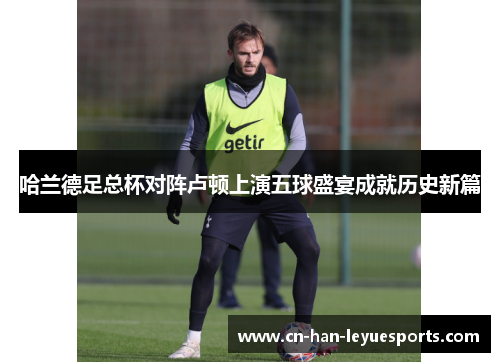哈兰德足总杯对阵卢顿上演五球盛宴成就历史新篇 哈兰德足总杯对阵卢顿上演五球盛宴成就历史新篇
